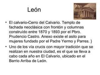 León
• El calvario-Cerro del Calvario. Templo de
  fachada neoclásica con frontón y columnas
  construído entre 1870 y 1893 por el Pbro.
  Prudencio Castro. Anexo existe el asilo para
  mujeres fundado por el Padre Yermo y Parres. }
• Uno de los vía crucis con mayor tradición que se
  realizan en nuestra ciudad, es el que se lleva a
  cabo cada año en El Calvario, ubicado en el
  Barrio Arriba de León.
 