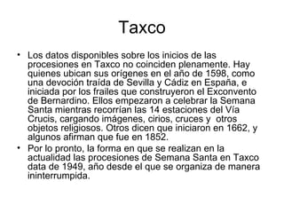 Taxco
• Los datos disponibles sobre los inicios de las
  procesiones en Taxco no coinciden plenamente. Hay
  quienes ubican sus orígenes en el año de 1598, como
  una devoción traída de Sevilla y Cádiz en España, e
  iniciada por los frailes que construyeron el Exconvento
  de Bernardino. Ellos empezaron a celebrar la Semana
  Santa mientras recorrían las 14 estaciones del Vía
  Crucis, cargando imágenes, cirios, cruces y otros
  objetos religiosos. Otros dicen que iniciaron en 1662, y
  algunos afirman que fue en 1852.
• Por lo pronto, la forma en que se realizan en la
  actualidad las procesiones de Semana Santa en Taxco
  data de 1949, año desde el que se organiza de manera
  ininterrumpida.
 