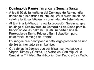 • Domingo de Ramos: arranca la Semana Santa
• A las 6:30 de la mañana del Domingo de Ramos, día
  dedicado a la entrada triunfal de Jesús a Jerusalén, se
  celebra la Eucarístia en la comunidad de Tehuilotepec.
• Al terminar la Misa, arranca la procesión Solemne, que
  se dirige al Exconvento de Bernardino de Siena para la
  bendición de las palmas. De ahí se parte hacia la
  Parroquia de Santa Prisca y San Sebastián, para
  celebrar el Domingo de Ramos.
• La imagen que acompaña a esta larga procesión es una
  de Jesús montado en un borrico.
• Otra de las imágenes que participan son varias de la
  Virgen, Dimas y Gestas, La Verónica, San Miguel, la
  Santísima Trinidad, San Nicolás, San Pedro y San Pablo
 