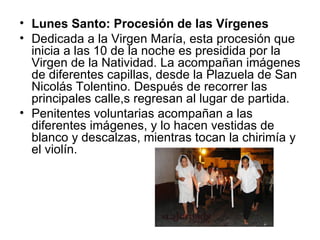 • Lunes Santo: Procesión de las Vírgenes
• Dedicada a la Virgen María, esta procesión que
  inicia a las 10 de la noche es presidida por la
  Virgen de la Natividad. La acompañan imágenes
  de diferentes capillas, desde la Plazuela de San
  Nicolás Tolentino. Después de recorrer las
  principales calle,s regresan al lugar de partida.
• Penitentes voluntarias acompañan a las
  diferentes imágenes, y lo hacen vestidas de
  blanco y descalzas, mientras tocan la chirimía y
  el violín.
 
