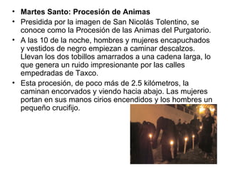 • Martes Santo: Procesión de Animas
• Presidida por la imagen de San Nicolás Tolentino, se
  conoce como la Procesión de las Animas del Purgatorio.
• A las 10 de la noche, hombres y mujeres encapuchados
  y vestidos de negro empiezan a caminar descalzos.
  Llevan los dos tobillos amarrados a una cadena larga, lo
  que genera un ruido impresionante por las calles
  empedradas de Taxco.
• Esta procesión, de poco más de 2.5 kilómetros, la
  caminan encorvados y viendo hacia abajo. Las mujeres
  portan en sus manos cirios encendidos y los hombres un
  pequeño crucifijo.
 