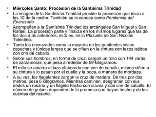 •   Miércoles Santo: Procesión de la Santísima Trinidad
•   La imagen de la Santísima Trinidad preside la procesión que inicia a
    las 10 de la noche. También se le conoce como Penitencia del
    Encruzado
•   Acompañan a la Santísima Trinidad los arcángeles San Miguel y San
    Rafael. La procesión parte y finaliza en los mismos lugares que las de
    los dos días anteriores, esto es, en la Plazuela de San Nicolás
    Tolentino.
•   Tanto los encruzados como la mayoría de los penitentes visten
    capuchas y túnicas largas que se ciñen en la cintura con lazos tejidos
    con crin de caballo.
•   Sobre sus hombros, en forma de cruz, cargan un rollo con 144 varas
    de zarzamoras, que pesa alrededor de 59 kilogramos.
•   El rollo se amarra al lazo elaborado con crin de caballo, mismo ciñen a
    su cintura y lo pasan por el cuello y la boca, a manera de mordaza.
•   A su vez, los flagelantes cargan la cruz de madera. De tres por dos
    metros, pesa 6 kilogramos. Mientras caminan, desgranan con sus
    dedos un rosario y un flagelo hecho con clavos y con crin de caballo. El
    número de golpes dependen de la promesa que hayan hecho y de las
    cuentas del rosario.
 