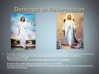    Se festeja el Domingo de Gloria, donde se recuerda la Resurrección de Jesucristo y su ascensión
    a los Cielos. El domingo es el día más importante del año litúrgico: se celebra la
    Resurrección de Cristo.
    "Al tercer día resucitó", en esta piedra angular se basa la fe cristiana.
    El Señor de la vida había muerto, pero ahora vive y triunfa.
    La Resurrección es el fundamento de la fe en Jesús, ya que en ella se basa la esperanza de la
    salvación del mundo.
 