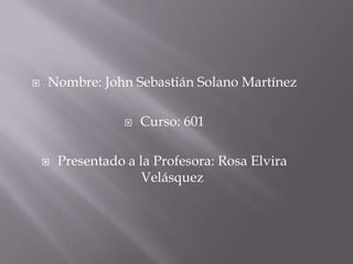    Nombre: John Sebastián Solano Martínez

                      Curso: 601

       Presentado a la Profesora: Rosa Elvira
                      Velásquez
 