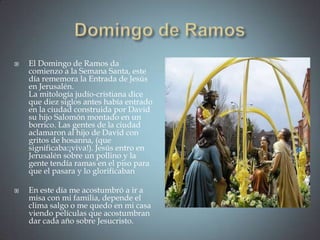    El Domingo de Ramos da
    comienzo a la Semana Santa, este
    día rememora la Entrada de Jesús
    en Jerusalén.
    La mitología judío-cristiana dice
    que diez siglos antes había entrado
    en la ciudad construida por David
    su hijo Salomón montado en un
    borrico. Las gentes de la ciudad
    aclamaron al hijo de David con
    gritos de hosanna, (que
    significaba:¡viva!). Jesús entro en
    Jerusalén sobre un pollino y la
    gente tendía ramas en el piso para
    que el pasara y lo glorificaban

   En este día me acostumbró a ir a
    misa con mi familia, depende el
    clima salgo o me quedo en mi casa
    viendo películas que acostumbran
    dar cada año sobre Jesucristo.
 