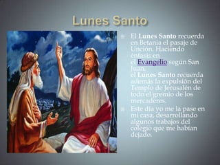    El Lunes Santo recuerda
    en Betania el pasaje de
    Unción. Haciendo
    énfasis en
    el Evangelio según San
    Juan,
    el Lunes Santo recuerda
    además la expulsión del
    Templo de Jerusalén de
    todo el gremio de los
    mercaderes.
   Este día yo me la pase en
    mi casa, desarrollando
    algunos trabajos del
    colegio que me habían
    dejado.
 