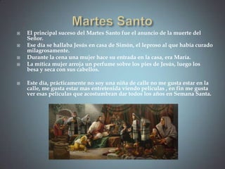    El principal suceso del Martes Santo fue el anuncio de la muerte del
    Señor.
   Ese día se hallaba Jesús en casa de Simón, el leproso al que había curado
    milagrosamente.
   Durante la cena una mujer hace su entrada en la casa, era María.
   La mítica mujer arroja un perfume sobre los pies de Jesús, luego los
    besa y seca con sus cabellos.

   Este día, prácticamente no soy una niña de calle no me gusta estar en la
    calle, me gusta estar mas entretenida viendo películas , en fin me gusta
    ver esas películas que acostumbran dar todos los años en Semana Santa.
 