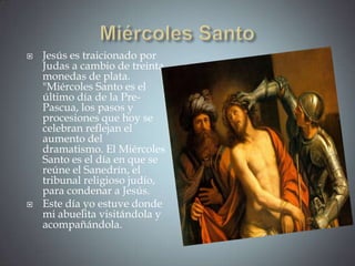    Jesús es traicionado por
    Judas a cambio de treinta
    monedas de plata.
    "Miércoles Santo es el
    último día de la Pre-
    Pascua, los pasos y
    procesiones que hoy se
    celebran reflejan el
    aumento del
    dramatismo. El Miércoles
    Santo es el día en que se
    reúne el Sanedrín, el
    tribunal religioso judío,
    para condenar a Jesús.
   Este día yo estuve donde
    mi abuelita visitándola y
    acompañándola.
 