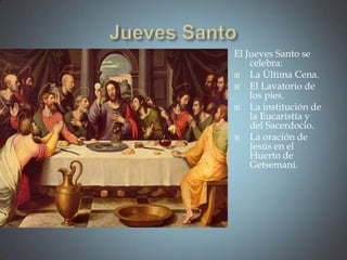 El Jueves Santo se
    celebra:
   La Última Cena.
   El Lavatorio de
    los pies.
   La institución de
    la Eucaristía y
    del Sacerdocio.
   La oración de
    Jesús en el
    Huerto de
    Getsemaní.
 
