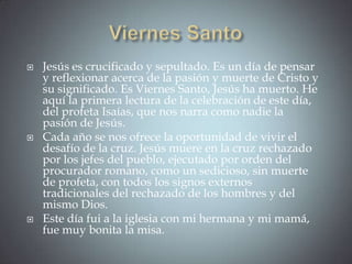    Jesús es crucificado y sepultado. Es un día de pensar
    y reflexionar acerca de la pasión y muerte de Cristo y
    su significado. Es Viernes Santo, Jesús ha muerto. He
    aquí la primera lectura de la celebración de este día,
    del profeta Isaías, que nos narra como nadie la
    pasión de Jesús.
   Cada año se nos ofrece la oportunidad de vivir el
    desafío de la cruz. Jesús muere en la cruz rechazado
    por los jefes del pueblo, ejecutado por orden del
    procurador romano, como un sedicioso, sin muerte
    de profeta, con todos los signos externos
    tradicionales del rechazado de los hombres y del
    mismo Dios.
   Este día fui a la iglesia con mi hermana y mi mamá,
    fue muy bonita la misa.
 