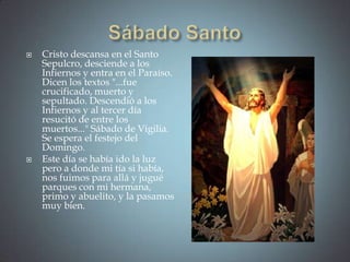    Cristo descansa en el Santo
    Sepulcro, desciende a los
    Infiernos y entra en el Paraíso.
    Dicen los textos "...fue
    crucificado, muerto y
    sepultado. Descendió a los
    Infiernos y al tercer día
    resucitó de entre los
    muertos..." Sábado de Vigilia.
    Se espera el festejo del
    Domingo.
   Este día se había ido la luz
    pero a donde mi tía si había,
    nos fuimos para allá y jugué
    parques con mi hermana,
    primo y abuelito, y la pasamos
    muy bien.
 