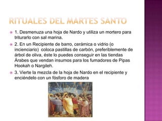    1. Desmenuza una hoja de Nardo y utiliza un mortero para
    triturarlo con sal marina.
   2. En un Recipiente de barro, cerámica o vidrio (o
    incienciario) coloca pastillas de carbón, preferiblemente de
    árbol de oliva, éste lo puedes conseguir en las tiendas
    Árabes que vendan insumos para los fumadores de Pipas
    Hookah o Nargileh.
   3. Vierte la mezcla de la hoja de Nardo en el recipiente y
    enciéndelo con un fósforo de madera
 