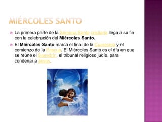    La primera parte de la Semana Santa cristiana llega a su fin
    con la celebración del Miércoles Santo.
   El Miércoles Santo marca el final de la Cuaresma y el
    comienzo de la Pascua. El Miércoles Santo es el día en que
    se reúne el Sanedrín, el tribunal religioso judío, para
    condenar a Jesús.
 