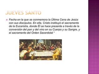    Fecha en la que se conmemora la Última Cena de Jesús
    con sus discípulos. En ella, Cristo instituyó el sacramento
    de la Eucaristía, donde Él se hace presente a través de la
    conversión del pan y del vino en su Cuerpo y su Sangre, y
    el sacramento del Orden Sacerdotal “
 