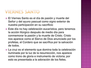   El Viernes Santo es el día de pasión y muerte del
    Señor y del ayuno pascual como signo exterior de
    nuestra participación en su sacrificio
   Este día no hay celebración eucarística, pero tenemos
    la acción litúrgico después de medio día para
    conmemorar la pasión y la muerte de Cristo. Cristo
    nos aparece como el Siervo de Dios anunciado por los
    profetas, el Cordero que se sacrifica por la salvación
    de todos.
   La cruz es el elemento que domina toda la celebración
    iluminada por la luz de la resurrección, nos aparece
    como trono de gloria e instrumento de victoria; por
    esto es presentada a la adoración de los fieles.
 