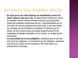    El rayo puro de color blanco se manifiesta como los
    siete colores del arco iris. El plano físico denso es como
    la estrella marrón desde donde tenemos que ascender
    hasta los estados superiores de luz, representados por la
    luz sutil. El viernes representa la luz sutil, y por eso todos
    los rituales de los templos se realizan el viernes por la
    tarde, de tal manera que se pueda experimentar la luz
    mediante el trabajo ritualista, en la noche, en medio de la
    oscuridad.
    La oscuridad es la luz subjetiva, mientras que la luz del
    día es la luz objetiva. La luna llena es luz objetiva, mientras
    que la luna nueva es luz subjetiva. Por esa razón es
    importante el viernes.
 