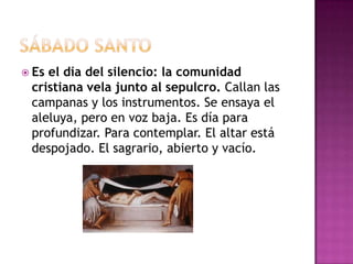  Esel día del silencio: la comunidad
 cristiana vela junto al sepulcro. Callan las
 campanas y los instrumentos. Se ensaya el
 aleluya, pero en voz baja. Es día para
 profundizar. Para contemplar. El altar está
 despojado. El sagrario, abierto y vacío.
 