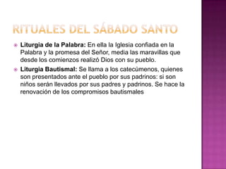    Liturgia de la Palabra: En ella la Iglesia confiada en la
    Palabra y la promesa del Señor, media las maravillas que
    desde los comienzos realizó Dios con su pueblo.
   Liturgia Bautismal: Se llama a los catecúmenos, quienes
    son presentados ante el pueblo por sus padrinos: si son
    niños serán llevados por sus padres y padrinos. Se hace la
    renovación de los compromisos bautismales
 