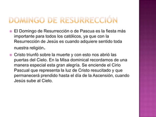    El Domingo de Resurrección o de Pascua es la fiesta más
    importante para todos los católicos, ya que con la
    Resurrección de Jesús es cuando adquiere sentido toda
    nuestra religión.
   Cristo triunfó sobre la muerte y con esto nos abrió las
    puertas del Cielo. En la Misa dominical recordamos de una
    manera especial esta gran alegría. Se enciende el Cirio
    Pascual que representa la luz de Cristo resucitado y que
    permanecerá prendido hasta el día de la Ascensión, cuando
    Jesús sube al Cielo.
 