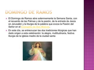    El Domingo de Ramos abre solemnemente la Semana Santa, con
    el recuerdo de las Palmas y de la pasión, de la entrada de Jesús
    en Jerusalén y la liturgia de la palabra que evoca la Pasión del
    Señor en el Evangelio de San Marcos.
   En este día, se entrecruzan las dos tradiciones litúrgicas que han
    dado origen a esta celebración: la alegre, multitudinaria, festiva
    liturgia de la iglesia madre de la ciudad santa
 