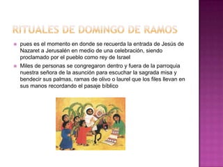    pues es el momento en donde se recuerda la entrada de Jesús de
    Nazaret a Jerusalén en medio de una celebración, siendo
    proclamado por el pueblo como rey de Israel
   Miles de personas se congregaron dentro y fuera de la parroquia
    nuestra señora de la asunción para escuchar la sagrada misa y
    bendecir sus palmas, ramas de olivo o laurel que los files llevan en
    sus manos recordando el pasaje bíblico
 