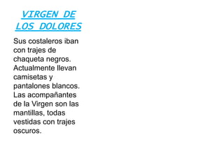 VIRGEN DE
LOS DOLORES
Sus costaleros iban
con trajes de
chaqueta negros.
Actualmente llevan
camisetas y
pantalones blancos.
Las acompañantes
de la Virgen son las
mantillas, todas
vestidas con trajes
oscuros.
 