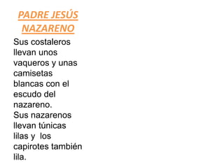 PADRE JESÚS
  NAZARENO
Sus costaleros
llevan unos
vaqueros y unas
camisetas
blancas con el
escudo del
nazareno.
Sus nazarenos
llevan túnicas
lilas y los
capirotes también
lila.
 