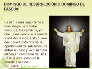 DOMINGO DE RESURRECCIÓN O DOMINGO DE
    PASCUA:


    Es el día más importante y
    más alegre para todos
    nosotros, los católicos, ya
    que Jesús venció a la muerte
    y nos dio la vida. Esto quiere
    decir que Cristo nos da la
    oportunidad de salvarnos, de
    entrar al Cielo y vivir siempre
    felices en compañía de Dios.
    Pascua es el paso de la
    muerte a la vida.
        INDICE
 