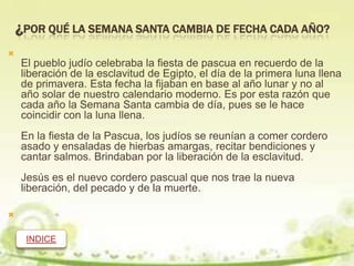 ¿POR QUÉ LA SEMANA SANTA CAMBIA DE FECHA CADA AÑO?

    El pueblo judío celebraba la fiesta de pascua en recuerdo de la
    liberación de la esclavitud de Egipto, el día de la primera luna llena
    de primavera. Esta fecha la fijaban en base al año lunar y no al
    año solar de nuestro calendario moderno. Es por esta razón que
    cada año la Semana Santa cambia de día, pues se le hace
    coincidir con la luna llena.
    En la fiesta de la Pascua, los judíos se reunían a comer cordero
    asado y ensaladas de hierbas amargas, recitar bendiciones y
    cantar salmos. Brindaban por la liberación de la esclavitud.
    Jesús es el nuevo cordero pascual que nos trae la nueva
    liberación, del pecado y de la muerte.




     INDICE
 