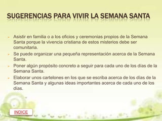 SUGERENCIAS PARA VIVIR LA SEMANA SANTA

   Asistir en familia o a los oficios y ceremonias propios de la Semana
    Santa porque la vivencia cristiana de estos misterios debe ser
    comunitaria.
   Se puede organizar una pequeña representación acerca de la Semana
    Santa.
   Poner algún propósito concreto a seguir para cada uno de los días de la
    Semana Santa.
   Elaborar unos cartelones en los que se escriba acerca de los días de la
    Semana Santa y algunas ideas importantes acerca de cada uno de los
    días.




    INDICE
 