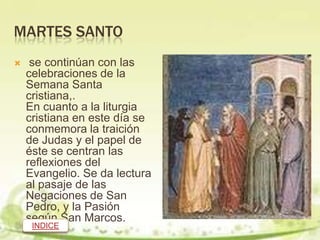 MARTES SANTO
    se continúan con las
    celebraciones de la
    Semana Santa
    cristiana,.
    En cuanto a la liturgia
    cristiana en este día se
    conmemora la traición
    de Judas y el papel de
    éste se centran las
    reflexiones del
    Evangelio. Se da lectura
    al pasaje de las
    Negaciones de San
    Pedro, y la Pasión
    según San Marcos.
     INDICE
 