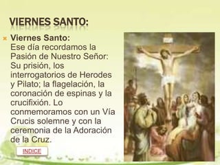 VIERNES SANTO:
   Viernes Santo:
    Ese día recordamos la
    Pasión de Nuestro Señor:
    Su prisión, los
    interrogatorios de Herodes
    y Pilato; la flagelación, la
    coronación de espinas y la
    crucifixión. Lo
    conmemoramos con un Vía
    Crucis solemne y con la
    ceremonia de la Adoración
    de la Cruz.
       INDICE
 