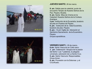 JUEVES SANTO, 28 de marzo.

8. am. Salida para la catedral, punto de
encuentro Templo de Nuestra Señora de la
Paz, Payara. Buseta.
9. am. Santa Misa de Crisma en la
Catedral l Nuestra Señora de la Corteza.
Acarigua.
3 pm. Institución de la Eucaristía, lavatorio
de pies en Puertos de Payara
6. pm. Institución de la Sata Eucaristía,
lavatorio de pies. Payara
8. pm.- 12.pm Vigilia de Adoración al
Santísimo Sacramento de la Eucarístico.
Payara.
Grupos apostólicos.



VIERNES SANTO, 29 de marzo.
8 am. Santo Viacrucis en Caño seco.
3. pm. Celebración litúrgica de la pasión
del Señor: Las 7 palabras, la plegaria
universal y adoración de La Santa Cruz.
5. pm. Santo Viacrucis: Responsables
Grupo Amen.
8. pm. Procesión con la Dolorosa y el
Crucificado.
 
