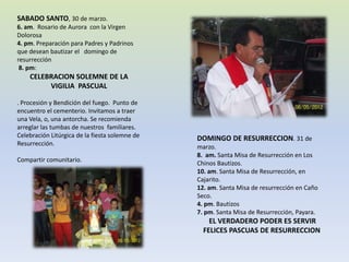 SABADO SANTO, 30 de marzo.
6. am. Rosario de Aurora con la Virgen
Dolorosa
4. pm. Preparación para Padres y Padrinos
que desean bautizar el domingo de
resurrección
 8. pm:
    CELEBRACION SOLEMNE DE LA
         VIGILIA PASCUAL

. Procesión y Bendición del fuego. Punto de
encuentro el cementerio. Invitamos a traer
una Vela, o, una antorcha. Se recomienda
arreglar las tumbas de nuestros familiares.
Celebración Litúrgica de la fiesta solemne de   DOMINGO DE RESURRECCION. 31 de
Resurrección.
                                                marzo.
                                                8. am. Santa Misa de Resurrección en Los
Compartir comunitario.
                                                Chinos Bautizos.
                                                10. am. Santa Misa de Resurrección, en
                                                Cajarito.
                                                12. am. Santa Misa de resurrección en Caño
                                                Seco.
                                                4. pm. Bautizos
                                                7. pm. Santa Misa de Resurrección, Payara.
                                                    EL VERDADERO PODER ES SERVIR
                                                  FELICES PASCUAS DE RESURRECCION
 