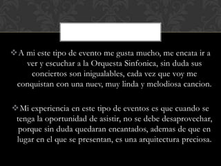 A mi este tipo de evento me gusta mucho, me encata ir a
   ver y escuchar a la Orquesta Sinfonica, sin duda sus
     conciertos son inigualables, cada vez que voy me
 conquistan con una nuev, muy linda y melodiosa cancion.

Mi experiencia en este tipo de eventos es que cuando se
 tenga la oportunidad de asistir, no se debe desaprovechar,
  porque sin duda quedaran encantados, ademas de que en
 lugar en el que se presentan, es una arquitectura preciosa.
 
