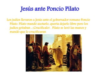 Jesús ante Poncio Pilato
Los judíos llevaron a Jesús ante el gobernador romano Poncio
Pilato. Pilato mandó azotarlo, quería dejarlo libre pero los
judíos gritaban : ¡Crucifícalo! . Pilato se lavó las manos y
mandó que lo crucificaran
 
