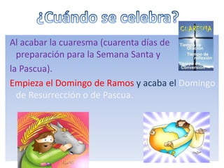 Al acabar la cuaresma (cuarenta días de
preparación para la Semana Santa y
la Pascua).
Empieza el Domingo de Ramos y acaba el Domingo
de Resurrección o de Pascua.
 