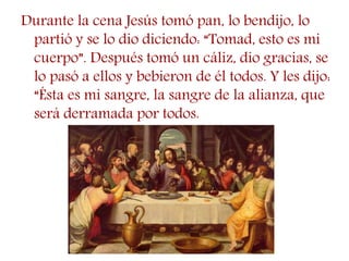 Durante la cena Jesús tomó pan, lo bendijo, lo
partió y se lo dio diciendo: “Tomad, esto es mi
cuerpo”. Después tomó un cáliz, dio gracias, se
lo pasó a ellos y bebieron de él todos. Y les dijo:
“Ésta es mi sangre, la sangre de la alianza, que
será derramada por todos.
 