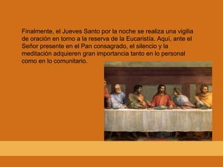 Finalmente, el Jueves Santo por la noche se realiza una vigilia
de oración en torno a la reserva de la Eucaristía. Aquí, ante el
Señor presente en el Pan consagrado, el silencio y la
meditación adquieren gran importancia tanto en lo personal
como en lo comunitario.
 