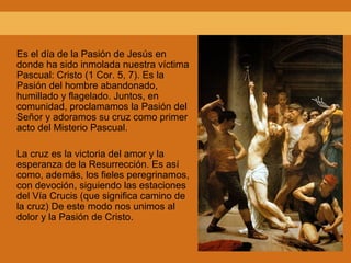 Es el día de la Pasión de Jesús en
donde ha sido inmolada nuestra víctima
Pascual: Cristo (1 Cor. 5, 7). Es la
Pasión del hombre abandonado,
humillado y flagelado. Juntos, en
comunidad, proclamamos la Pasión del
Señor y adoramos su cruz como primer
acto del Misterio Pascual.
La cruz es la victoria del amor y la
esperanza de la Resurrección. Es así
como, además, los fieles peregrinamos,
con devoción, siguiendo las estaciones
del Vía Crucis (que significa camino de
la cruz) De este modo nos unimos al
dolor y la Pasión de Cristo.
 