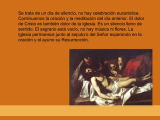 Se trata de un día de silencio, no hay celebración eucarística.
Continuamos la oración y la meditación del día anterior. El dolor
de Cristo es también dolor de la Iglesia. Es un silencio lleno de
sentido. El sagrario está vacío, no hay música ni flores. La
Iglesia permanece junto al sepulcro del Señor esperando en la
oración y el ayuno su Resurrección.
 
