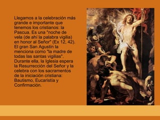 Llegamos a la celebración más
grande e importante que
tenemos los cristianos: la
Pascua. Es una "noche de
vela (de ahí la palabra vigilia)
en honor al Señor" (Ex 12, 42).
El gran San Agustín la
menciona como "la madre de
todas las santas vigilias".
Durante ella, la Iglesia espera
la Resurrección del Señor y la
celebra con los sacramentos
de la iniciación cristiana:
Bautismo, Eucaristía y
Confirmación.
 