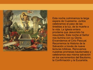 Esta noche culminamos la larga
espera de Cuaresma. Juntos
celebramos el paso de las
tinieblas a la luz, de la muerte a
la vida. La Iglesia entera
proclama que Jesucristo ha
resucitado. Esta noche el Señor
nos ilumina con su Gloria.
Encendemos el Cirio Pascual.
Recorremos la Historia de la
Salvación a través de nueve
lecturas bíblicas. Renovamos
nuestras promesas bautismales y
celebramos esa misma salvación
en los sacramentos del Bautismo,
la Confirmación y la Eucaristía.
 