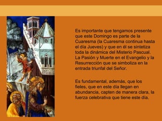 Es importante que tengamos presente
que este Domingo es parte de la
Cuaresma (la Cuaresma continua hasta
el día Jueves) y que en él se sintetiza
toda la dinámica del Misterio Pascual.
La Pasión y Muerte en el Evangelio y la
Resurrección que se simboliza en la
entrada triunfal del Señor.
Es fundamental, además, que los
fieles, que en este día llegan en
abundancia, capten de manera clara, la
fuerza celebrativa que tiene este día.
 