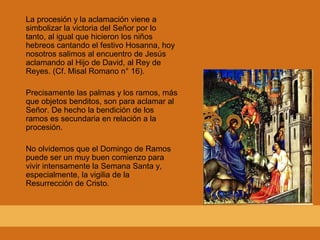 La procesión y la aclamación viene a
simbolizar la victoria del Señor por lo
tanto, al igual que hicieron los niños
hebreos cantando el festivo Hosanna, hoy
nosotros salimos al encuentro de Jesús
aclamando al Hijo de David, al Rey de
Reyes. (Cf. Misal Romano n° 16).
Precisamente las palmas y los ramos, más
que objetos benditos, son para aclamar al
Señor. De hecho la bendición de los
ramos es secundaria en relación a la
procesión.
No olvidemos que el Domingo de Ramos
puede ser un muy buen comienzo para
vivir intensamente la Semana Santa y,
especialmente, la vigilia de la
Resurrección de Cristo.
 
