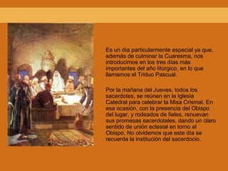 Es un día particularmente especial ya que,
además de culminar la Cuaresma, nos
introducimos en los tres días más
importantes del año litúrgico, en lo que
llamamos el Triduo Pascual.
Por la mañana del Jueves, todos los
sacerdotes, se reúnen en la Iglesia
Catedral para celebrar la Misa Crismal. En
esa ocasión, con la presencia del Obispo
del lugar, y rodeados de fieles, renuevan
sus promesas sacerdotales, dando un claro
sentido de unión eclesial en torno al
Obispo. No olvidemos que este día se
recuerda la institución del sacerdocio.
 