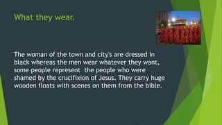 What they wear.
The woman of the town and city's are dressed in
black whereas the men wear whatever they want,
some people represent the people who were
shamed by the crucifixion of Jesus. They carry huge
wooden floats with scenes on them from the bible.
 