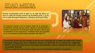 Período comprendido entre el siglo V y el siglo XV. Marca su
inicio la caída del imperio romano de Occidente (476), y su fin
con la caída del Imperio Bizantino, o Romano de Oriente (1453).
* Economía: sustitución del modelo de producción esclavista por el modo de producción feudal.
* Sociedad: desaparición de la ciudadanía romana y la definición de los estamentos medievales.
* Política: descomposición de las estructuras centralizadas romanas y dispersión del poder entre
los pueblos bárbaros.
* Cultura: sustitución de la cultura clásica por el teocentrismo cristiano o musulmán.
La Cuaresma concluía con la antigua fiesta de la primavera -
actualmente llamada Semana Santa- donde se conmemoraba la
muerte y resurrección de Cristo por medio de pasos, figuras que
se mostraban en las procesiones, manifestaciones que surgieron
en las comunidades mediterráneas alrededor del siglo XV.
 