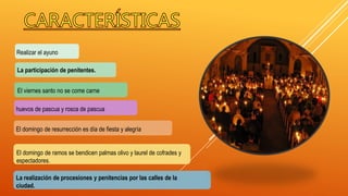 La participación de penitentes.
La realización de procesiones y penitencias por las calles de la
ciudad.
Realizar el ayuno
huevos de pascua y rosca de pascua
El viernes santo no se come carne
El domingo de ramos se bendicen palmas olivo y laurel de cofrades y
espectadores.
El domingo de resurrección es día de fiesta y alegría
 