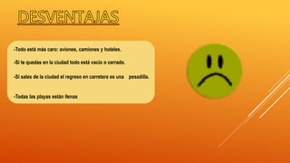 -Si te quedas en la ciudad todo está vacío o cerrado.
-Todas las playas están llenas
-Si sales de la ciudad el regreso en carretera es una pesadilla.
-Todo está más caro: aviones, camiones y hoteles.
 